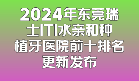 2024年东莞瑞士ITI水亲和种植牙医院前十排名更新发布