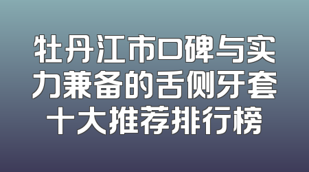 牡丹江市口碑与实力兼备的舌侧牙套十大推荐排行榜