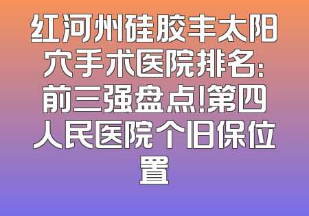 红河州硅胶丰太阳穴手术医院排名：前三强盘点！第四人民医院个旧保位置