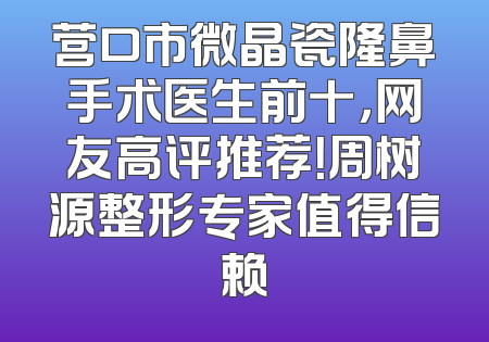 营口市微晶瓷隆鼻手术医生前十，网友高评推荐！周树源整形专家值得信赖