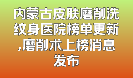 内蒙古皮肤磨削洗纹身医院榜单更新，磨削术上榜消息发布