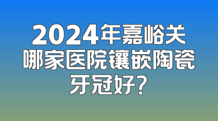2024年嘉峪关哪家医院镶嵌陶瓷牙冠好？