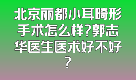 北京丽都小耳畸形手术怎么样？郭志华医生医术好不好？