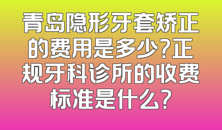 青岛隐形牙套矫正的费用是多少？正规牙科诊所的收费标准是什么？