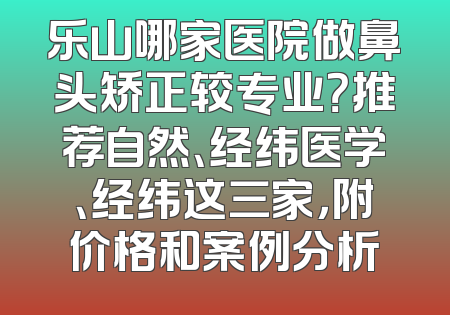 乐山哪家医院做鼻头矫正较专业？推荐自然、经纬医学、经纬这三家，附价格和案例分析
