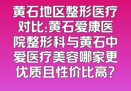 黄石地区整形医疗对比：黄石爱康医院整形科与黄石中爱医疗美容哪家更优质且性价比高？