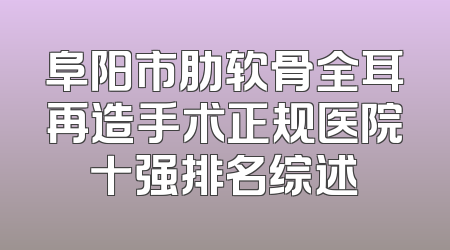 阜阳市肋软骨全耳再造手术正规医院十强排名综述