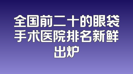 全国前二十的眼袋手术医院排名新鲜出炉