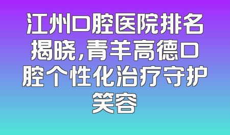 江州口腔医院排名揭晓，青羊高德口腔个性化治疗守护笑容