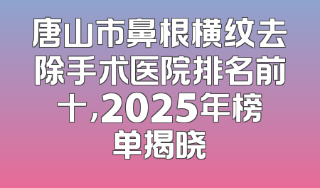 唐山市鼻根横纹去除手术医院排名前十，2025年榜单揭晓