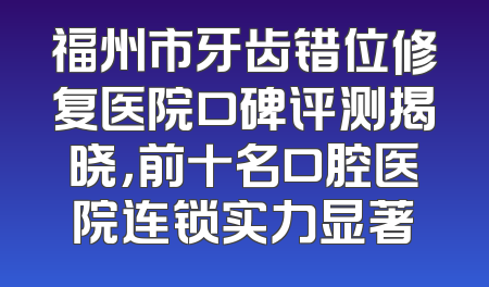 福州市牙齿错位修复医院口碑评测揭晓，前十名口腔医院连锁实力显著