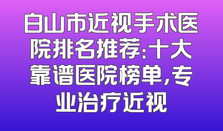 白山市近视手术医院排名推荐：十大靠谱医院榜单，专业治疗近视