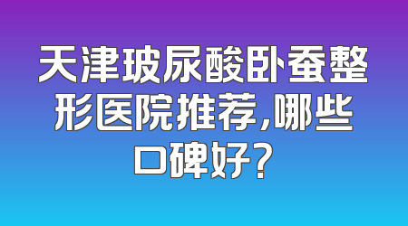 天津玻尿酸卧蚕整形医院推荐，哪些口碑好？