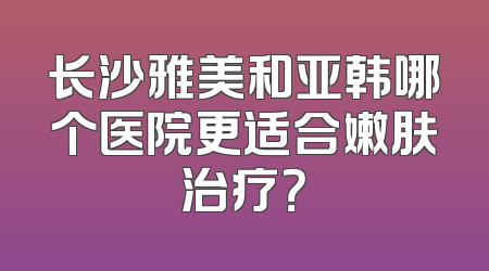 长沙雅美和亚韩哪个医院更适合嫩肤治疗？