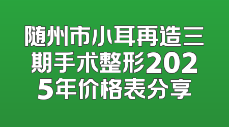 随州市小耳再造三期手术整形2025年价格表分享