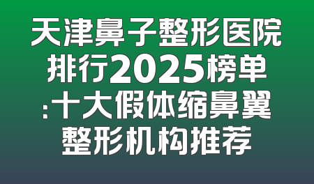 天津鼻子整形医院排行2025榜单：十大假体缩鼻翼整形机构推荐