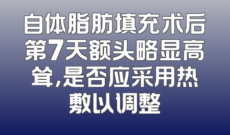 自体脂肪填充术后第7天额头略显高耸，是否应采用热敷以调整