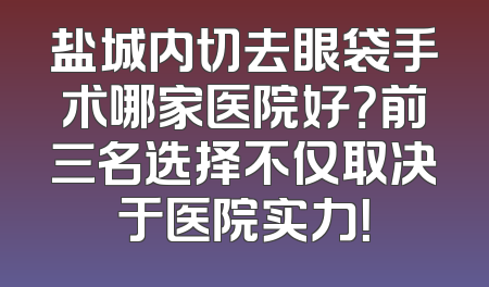 盐城内切去眼袋手术哪家医院好？前三名选择不仅取决于医院实力！