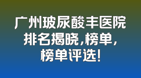 广州玻尿酸丰医院排名揭晓，榜单，榜单评选！