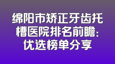 绵阳市矫正牙齿托槽医院排名前瞻：优选榜单分享