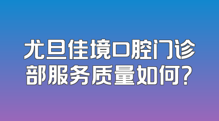 尤旦佳境口腔门诊部服务质量如何？