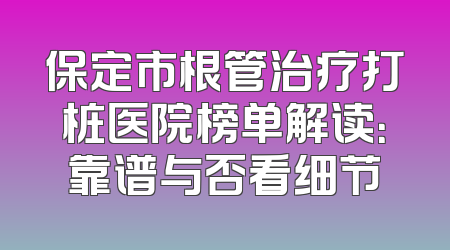 保定市根管治疗打桩医院榜单解读：靠谱与否看细节