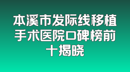 本溪市发际线移植手术医院口碑榜前十揭晓