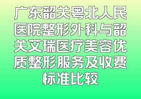 广东韶关粤北人民医院整形外科与韶关艾瑞医疗美容优质整形服务及收费标准比较
