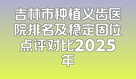 吉林市种植义齿医院排名及稳定固位点评对比2025年