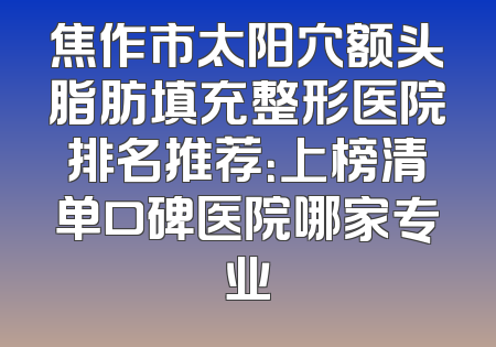 焦作市太阳穴额头脂肪填充整形医院排名推荐：上榜清单口碑医院哪家专业