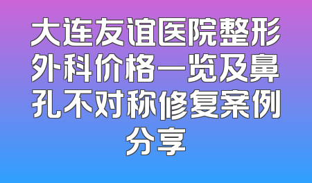 大连友谊医院整形外科价格一览及鼻孔不对称修复案例分享