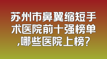 苏州市鼻翼缩短手术医院前十强榜单，哪些医院上榜？