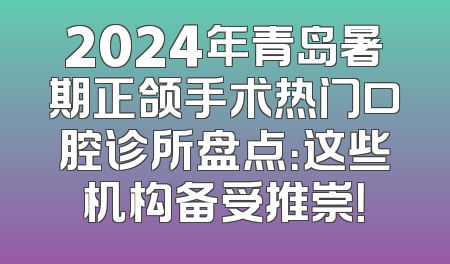 2024年青岛暑期正颌手术热门口腔诊所盘点：这些机构备受推崇！