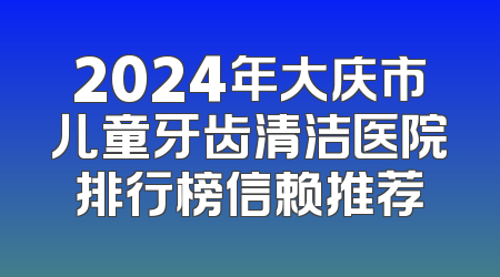 2024年大庆市儿童牙齿清洁医院排行榜信赖推荐