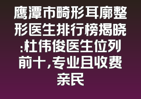 鹰潭市畸形耳廓整形医生排行榜揭晓：杜伟俊医生位列前十，专业且收费亲民