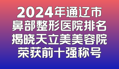 2024年通辽市鼻部整形医院排名揭晓天立美美容院荣获前十强称号
