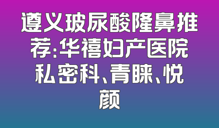 遵义玻尿酸隆鼻推荐：华禧妇产医院私密科、青睐、悦颜