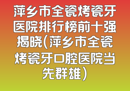 萍乡市全瓷烤瓷牙医院排行榜前十强揭晓（萍乡市全瓷烤瓷牙口腔医院当先群雄）
