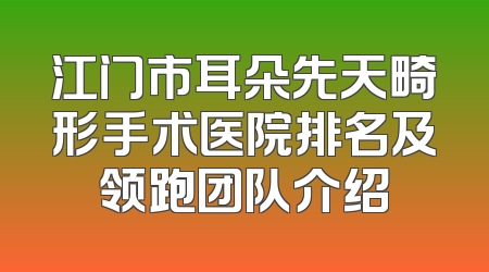 江门市耳朵先天畸形手术医院排名及领跑团队介绍