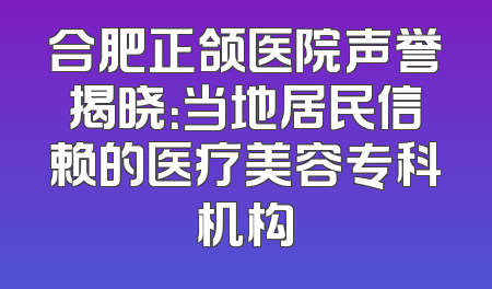 合肥正颌医院声誉揭晓：当地居民信赖的医疗美容专科机构
