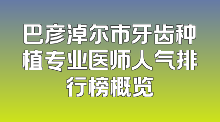 巴彦淖尔市牙齿种植专业医师人气排行榜概览