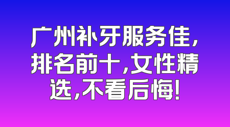 广州补牙服务佳，排名前十，女性精选，不看后悔！