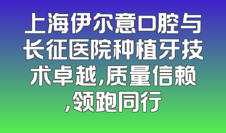 上海伊尔意口腔与长征医院种植牙技术卓越，质量信赖，领跑同行
