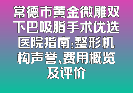 常德市黄金微雕双下巴吸脂手术优选医院指南：整形机构声誉、费用概览及评价