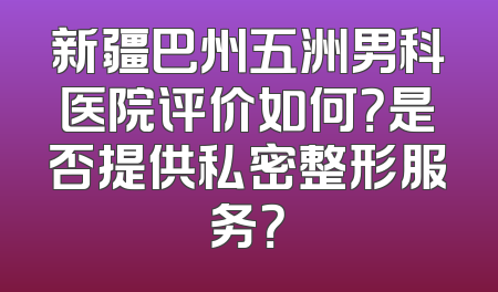 新疆巴州五洲男科医院评价如何？是否提供私密整形服务？