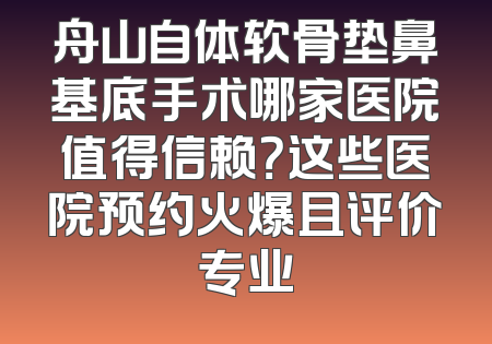 舟山自体软骨垫鼻基底手术哪家医院值得信赖？这些医院预约火爆且评价专业