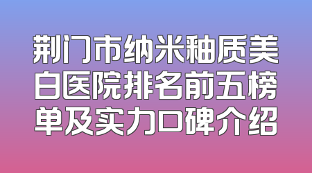荆门市纳米釉质美白医院排名前五榜单及实力口碑介绍