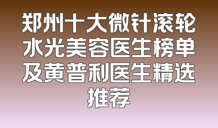 郑州十大微针滚轮水光美容医生榜单及黄普利医生精选推荐