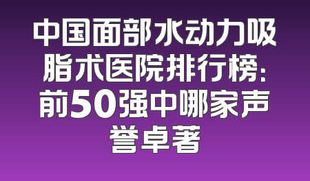 中国面部水动力吸脂术医院排行榜：前50强中哪家声誉卓著