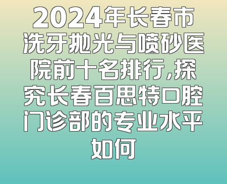 2024年长春市洗牙抛光与喷砂医院前十名排行，探究长春百思特口腔门诊部的专业水平如何